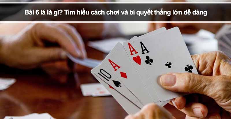 Bài 6 lá là gì? Tìm hiểu cách chơi và bí quyết thắng lớn dễ dàng